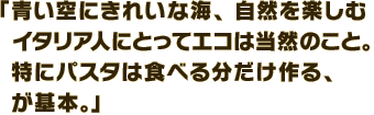 「青い空にきれいな海、自然を楽しむイタリア人にとってエコは当然のこと。特にパスタは食べる分だけ作る、が基本。」