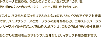 トスカーナに伝わる、うどんのように太い生パスタ「ピチ」を、残り物のパンと合わせ、ペペロンチーノ風に仕上げました。パンは、パスタと並ぶイタリア人の主食なので、リメイクのアイデアも豊富です。パルメザンチーズとガーリックの風味がからみ、エキストラバージンオリーブオイルをほどよく吸い込んだパンは、コシの強いピチと相性抜群！シンプルな素材を生かすシンプルな味付けが、イタリア料理の基本です。