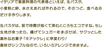イタリアで家庭料理の代表格といえば、生パスタ。小麦粉と卵、水さえあれば作れるので、そのつど、食べる分だけ手作りします。生パスタは、茹で時間が短くて済むところもエコですね。もし生地が余ったら、揚げてシュガーをまぶせば、サクッとした素朴なお菓子「キアッケレ」に早変わり！素材がシンプルなので、いろいろアレンジできますよ。