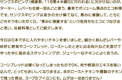 サンクスギビング（感謝祭。11月第4木曜日に行われる）に欠かせないのが、
ターキー。レバーも全部一羽丸ごと使う、豪華でボリューム満点のエコ料理です。サンクスギビングは身分の分け隔てなく、恵みに感謝して、ともにごちそうをいただく日。“恵みに感謝する”という気持ちもエコにつながると思い、伝統料理としてご紹介します。今日は日本で手に入れやすいチキンを使いました。細かく刻んだレバーや砂肝に野菜やコーンブレッド、ローストしたときに出る肉汁などを混ぜて作った中に詰めるスタッフィングが、ジューシーなチキンとよく合うの。コーンブレッドは硬くなってしまったものでOK。肉や野菜のエキスを吸い込んで、とってもおいしくなりますよ。またローストチキンや燻製のチキンで残った骨は、スープのブイヨンにも。ムダは一切ありません！