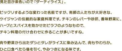 見た目が茶色いので「ダーティライス」。ビックリするような変わった名前ですが、南部の人たちが大好きな、ケイジャンの伝統的な家庭料理です。チキンのレバーや砂肝、香味野菜に、ハーブとスパイスを効かせたピラフのようなもので、チキン料理の付け合わせに作ることが多いですね。肉や野菜から出たダシとタレがライスに染み込んで、肉もやわらか。ひと口食べたら後を引く、やみつきになる味です。