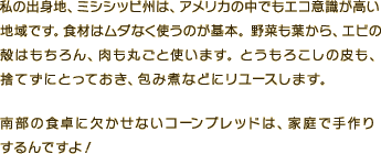 私の出身地、ミシシッピ州は、アメリカの中でもエコ意識が高い地域です。食材はムダなく使うのが基本。野菜も葉から、エビの殻はもちろん、肉も丸ごと使います。とうもろこしの皮も、捨てずにとっておき、包み煮などにリユースします。南部の食卓に欠かせないコーンブレッドは、家庭で手作りするんですよ！