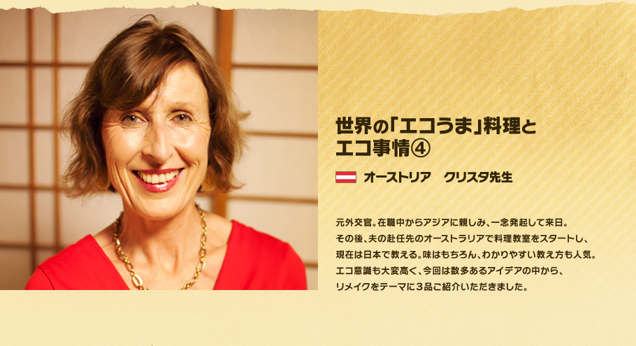 世界の「エコうま」料理と エコ事情④　オーストリア　クリスタ先生。元外交官。在職中からアジアに親しみ、一念発起して来日。その後、夫の赴任先のオーストラリアで料理教室をスタートし、現在は日本で教える。味はもちろん、わかりやすい教え方も人気。エコ意識も大変高く、今回は数多あるアイデアの中から、リメイクをテーマに3品ご紹介いただきました。