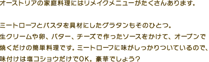 オーストリアの家庭料理にはリメイクメニューがたくさんあります。ミートローフとパスタを具材にしたグラタンもそのひとつ。生クリームや卵、バター、チーズで作ったソースをかけて、オーブンで焼くだけの簡単料理です。ミートローフに味がしっかりついているので、味付けは塩コショウだけでOK。豪華でしょう？