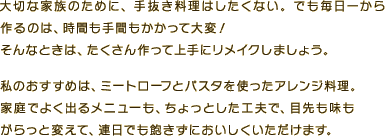 大切な家族のために、手抜き料理はしたくない。でも毎日一から作るのは、時間も手間もかかって大変！そんなときは、たくさん作って上手にリメイクしましょう。私のおすすめは、ミートローフとパスタを使ったアレンジ料理。家庭でよく出るメニューも、ちょっとした工夫で、目先も味もがらっと変えて、連日でも飽きずにおいしくいただけます。