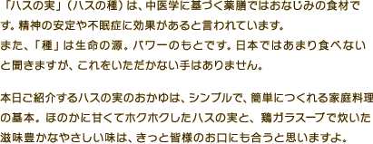 「ハスの実」（ハスの種）は、中医学に基づく薬膳ではおなじみの食材です。精神の安定や不眠症に効果があると言われています。また、「種」は生命の源。パワーのもとです。日本ではあまり食べないと聞きますが、これをいただかない手はありません。本日ご紹介するハスの実のおかゆは、シンプルで、簡単につくれる家庭料理の基本。ほのかに甘くてホクホクしたハスの実と、鶏ガラスープで炊いた滋味豊かなやさしい味は、きっと皆様のお口にも合うと思いますよ。