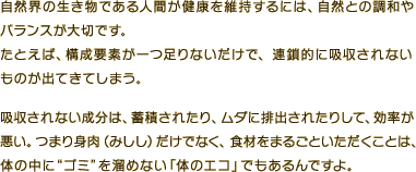自然界の生き物である人間が健康を維持するには、自然との調和やバランスが大切です。たとえば、構成要素が一つ足りないだけで、連鎖的に吸収されないものが出てきてしまう。吸収されない成分は、蓄積されたり、ムダに排出されたりして、効率が悪い。つまり身肉（みしし）だけでなく、食材をまるごといただくことは、体の中に“ゴミ”を溜めない「体のエコ」でもあるんですよ。