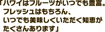 「ハワイはフルーツがいつでも豊富。フレッシュはもちろん、いつでも美味しくいただく知恵がたくさんあります」