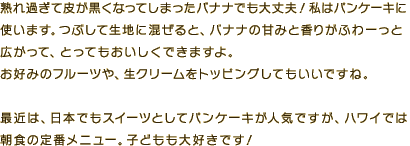 バナナは熟れ過ぎて皮が黒くなってしまったバナナも大丈夫！　私はパンケーキに使います。つぶして生地に混ぜると、バナナの甘みと香りがふわーっと広がって、とってもおいしくできますよ。お好みのフルーツや生クリームをトッピングしてもいいですね。最近は日本でもスイーツとしてパンケーキが人気ですが、ハワイでは朝食の定番メニュー。子どもも大好きです！