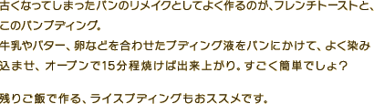 古くなってしまったパンのリメイクとしてよく作るのが、フレンチトーストと、このパンプディング。牛乳やバター、卵などを合わせたプディング液を、パンにかけてよく染み込ませ、オーブンで15分程焼けば出来上がり。すごく簡単でしょ？残りご飯で作るライスプディングもおススメです。