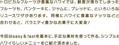 トロピカルフルーツが豊富なハワイでは、鮮度が落ちてしまったフルーツも、パンケーキに、ジャムに、ブレッドに、といろいろなリユースワザがあります。同様にハワイに豊富なナッツなどと合わせ、バラエティ豊かなお菓子に大変身！今回はeasy & fastを基本に、手近な素材を使って作る、シンプルなハワイらしいメニューをご紹介頂きました。
