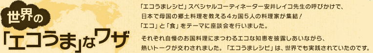 世界の「エコうま」なワザ 「エコうまレシピ」スペシャルコーディネーター安井レイコ先生の呼びかけで、日本で母国の郷土料理を教える4ヵ国5人の料理家が集結！「エコ」と「食」をテーマに座談会を行いました。それぞれ自慢のお国料理にまつわるエコな知恵を披露しあいながら、熱いトークが交わされました。「エコうまレシピ」は、世界でも実践されていたのです。