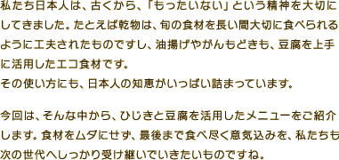 私たち日本人は、古くから「もったいない」という精神を大切にしてきました。たとえば乾物は、旬の食材を長い間大切に食べられるように工夫されたものですし、油揚げやがんもどきも豆腐を上手に活用したエコ食材。その使い方にも日本人の知恵がいっぱい詰まっています。今回は、そんな中から、ひじきと豆腐を活用したメニューをご紹介します。食材をムダにせず、最後まで食べ尽く意気込みを、私たちも次の世代へしっかり受け継いでいきたいものですね。