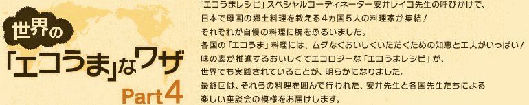 「エコうまレシピ」スペシャルコーディネーター安井レイコ先生の呼びかけで、日本で母国の郷土料理を教える４ヵ国５人の料理家が集結！
それぞれが自慢の料理に腕をふるいました。各国の「エコうま」料理には、ムダなくおいしくいただくための知恵と工夫がいっぱい！味の素が推進するおいしくてエコロジーな「エコうまレシピ」が、世界でも実践されていることが、明らかになりました。最終回は、それらの料理を囲んで行われた、安井先生と各国先生たちによる楽しい座談会の模様をお届けします。