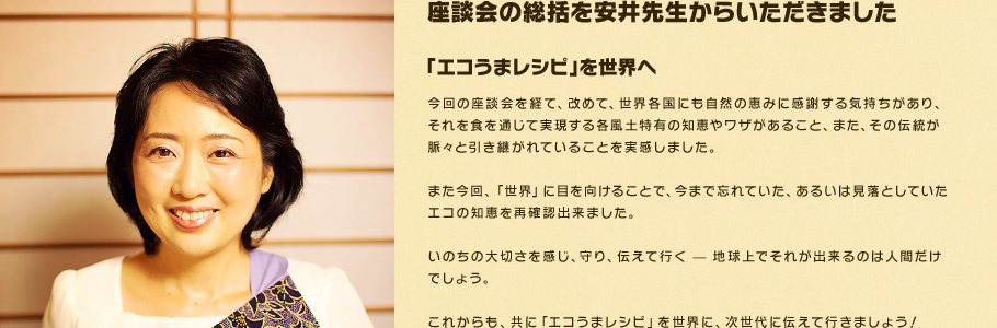 座談会の総括を安井先生からいただきました。「エコうまレシピ」を世界へ　今回の座談会を経て、改めて、世界各国にも自然の恵みに感謝する気持ちがあり、それを食を通じて実現する各風土特有の知恵やワザがあること、また、その伝統が脈々と引き継がれていることを実感しました。また今回、「世界」に目を向けることで、今まで忘れていた、あるいは見落としていたエコの知恵を再確認出来ました。いのちの大切さを感じ、守り、伝えて行く — 地球上でそれが出来るのは人間だけでしょう。これからも、共に「エコうまレシピ」を世界に、次世代に伝えて行きましょう！