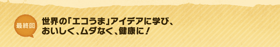 最終回　世界の「エコうま」アイデアに学び、おいしく、ムダなく、健康に！