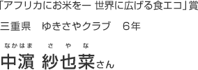 「アフリカにお米をー 世界に広げる食エコ」賞
三重県 ゆきさやクラブ 6年
中濵 紗也菜さん