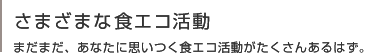 さまざまな食エコ活動 
まだまだ、あなたに思いつく食エコ活動がたくさんあるはず。