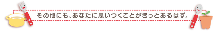 その他にも、あなたに思いつくことがきっとあるはず。