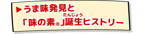 うま味発見と「味の素®」誕生ヒストリー