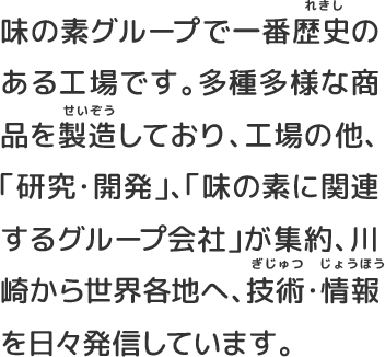 味の素グループで一番歴史のある工場です。多種多様な商品を製造しており、工場の他、「研究・開発」、「味の素に関連するグループ会社」が集約、川崎から世界各地へ、技術・情報を日々発信しています。