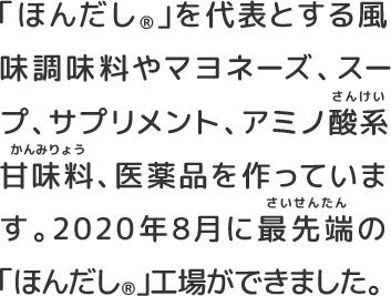 「ほんだし®️」を代表とする風味調味料やマヨネーズ、スープ、サプリメント、アミノ酸系甘味料、医薬品を作っています。2020年8月に最先端の「ほんだし®️」工場ができました。