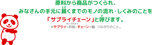 原料から商品がつくられ、みなさんの⼿元に届くまでのモノの流れ・しくみのことを「サプライチェーン」と呼びます。