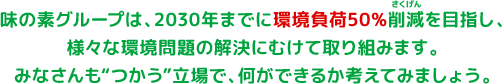 味の素グループは、2030年までに環境負荷50%削減を目指し、様々な環境問題の解決にむけて取り組みます。みなさんも“つかう”立場で、何ができるか考えてみましょう。