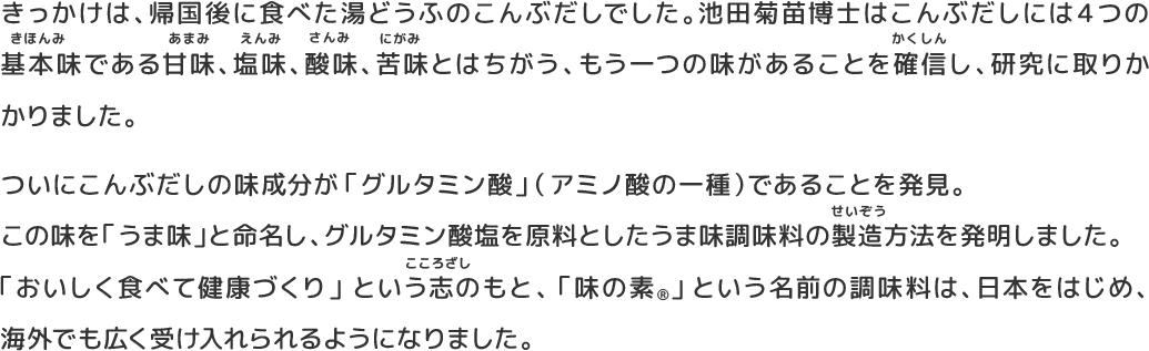 きっかけは、帰国後に食べた湯どうふのこんぶだしでした。池田菊苗博士はこんぶだしには４つの基本味である甘味、塩味、酸味、苦味とはちがう、もう一つの味があることを確信し、研究に取りかかりました。ついにこんぶだしの味成分が「グルタミン酸」（アミノ酸の一種）であることを発見。 