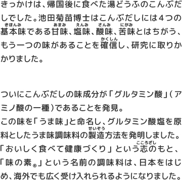 この味を「うま味」と命名し、グルタミン酸塩を原料としたうま味調味料の製造方法を発明しました。「おいしく食べて健康づくり」という志のもと、「味の素®️」という名前の調味料は、日本をはじめ、海外でも広く受け入れられるようになりました。