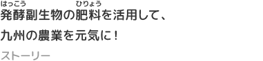 発酵副生物の肥料を活用して、九州の農業を元気に！
