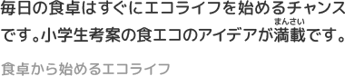 毎日の食卓はすぐにエコライフを始めるチャンスです。小学生考案の食エコのアイデアが満載です。
