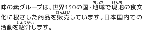 味の素グループは、世界135の国・地域で現地の食文化に根ざした商品を販売しています。日本国内での活動を紹介します。