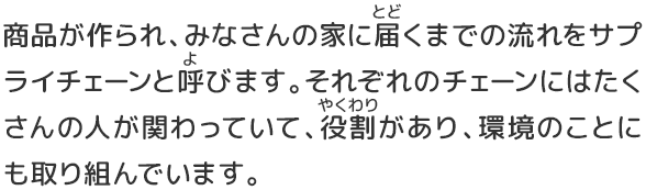 商品が作られ、みなさんの家に届くまでの流れをサプライチェーンと呼びます。それぞれのチェーンにはたくさんの人が関わっていて、役割があり、環境のことにも取り組んでいます。