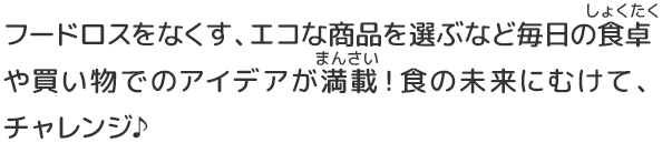 フードロスをなくす、エコな商品を選ぶなど毎日の食卓や買い物でのアイデアが満載！食の未来にむけて、チャレンジ♪