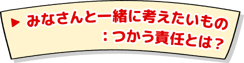 みなさんと一緒に考えたいもの：つかう責任とは？