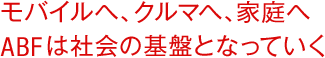 モバイルへ、クルマへ、家庭へ ABFは社会の基盤となっていく