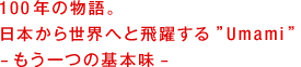 100年の物語。日本から世界へと飛躍する”Umami”。 —もう一つの基本味— 