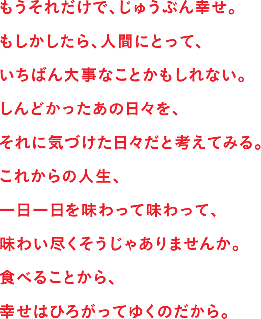 もうそれだけで、じゅうぶん幸せ。もしかしたら、人間にとって、いちばん大事なことかもしれない。しんどかったあの日々を、それに気づけた日々だと考えてみる。これからの人生、一日一日を味わって味わって、味わい尽くそうじゃありませんか。食べることから、幸せはひろがってゆくのだから。