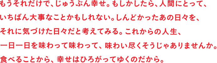 もうそれだけで、じゅうぶん幸せ。もしかしたら、人間にとって、いちばん大事なことかもしれない。しんどかったあの日々を、それに気づけた日々だと考えてみる。これからの人生、一日一日を味わって味わって、味わい尽くそうじゃありませんか。食べることから、幸せはひろがってゆくのだから。
