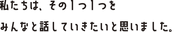 私たちは、その1つ1つをみんなと話していきたいと思いました。