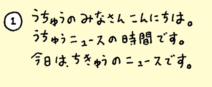 ①うちゅうのみなさんこんにちは。うちゅうニュースの時間です。今日は、ちきゅうのニュースです。