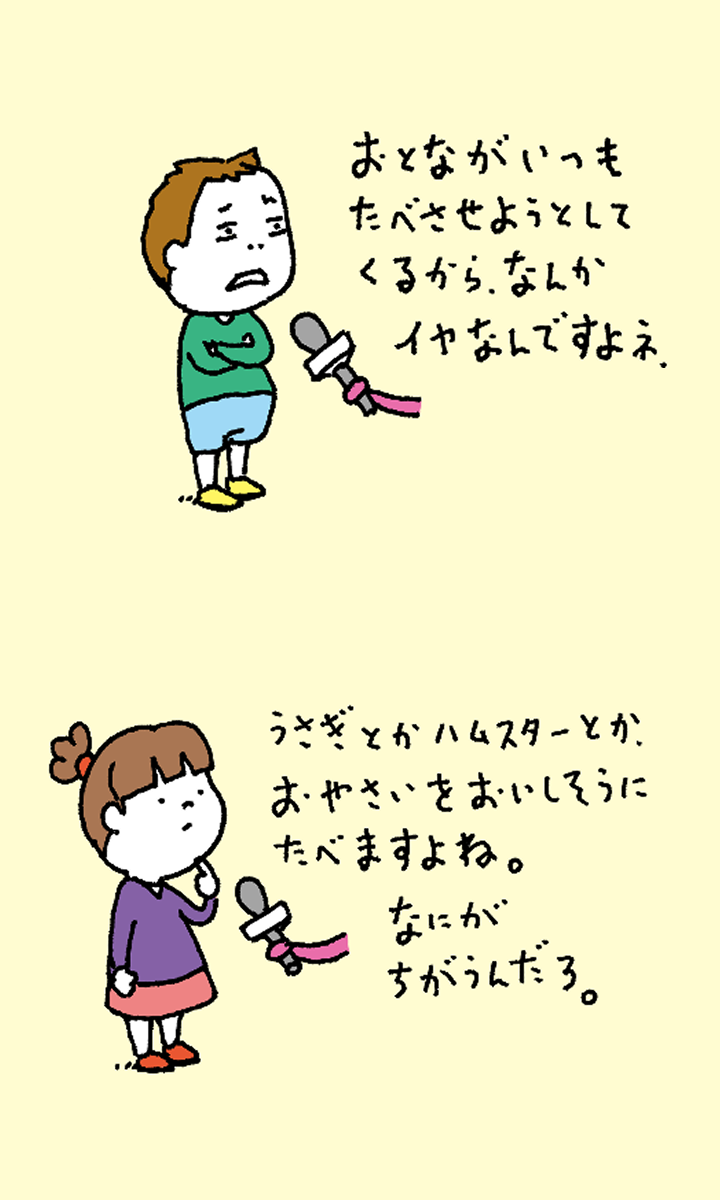 「おとながいつもたべさせようとしてくるから、なんかイヤなんですよね」「うさぎやハムスターとか、おやさいをおいしそうにたべますよね。なにがちがうんだろ。」