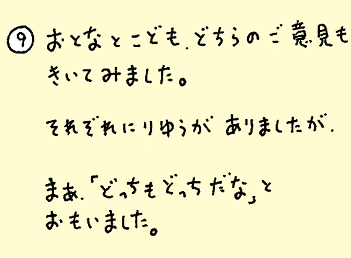 ⑨おとなとこども、どちらのご意見もきいてみました。それぞれにりゆうがありましたが、まあ「どっちもどっちだな」とおもいました。