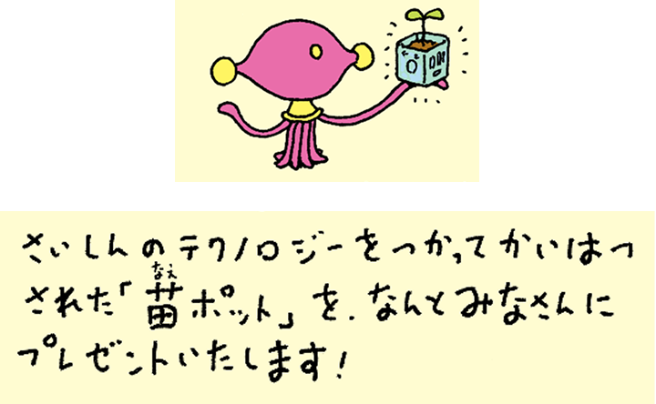 さいしんのテクノロジーをつかってかいはつされた「苗ポット」を、なんとみなさんにプレゼントいたします！
