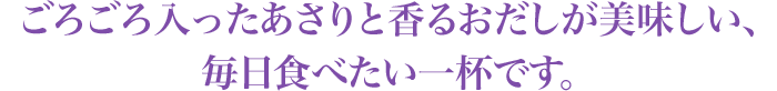 ごろごろ入ったあさりと香るおだしが美味しい、毎日食べたい一杯です。