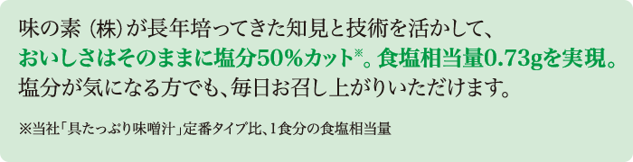 味の素（株）が長年培ってきた知見と技術を活かして、おいしさはそのままに塩分50％カット※。食塩相当量0.73gを実現。塩分が気になる方でも、毎日お召し上がりいただけます。※当社「具たっぷり味噌汁」定番タイプ比、1食分の食塩相当量