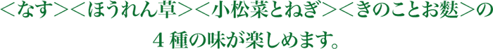 ＜なす＞＜ほうれん草＞＜小松菜とねぎ＞＜きのことお麩＞の4種の味が楽しめます。