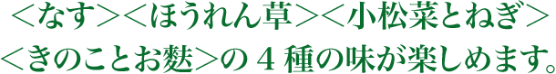 ＜なす＞＜ほうれん草＞＜小松菜とねぎ＞＜きのことお麩＞の4種の味が楽しめます。