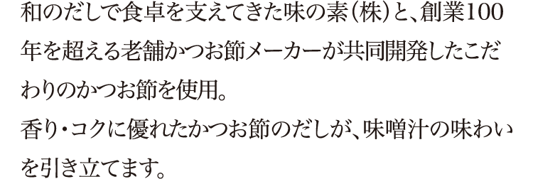 和のだしで食卓を支えてきた味の素（株）と、創業100年を超える老舗かつお節メーカーが共同開発したこだわりのかつお節を使用。香り・コクに優れたかつお節のだしが、味噌汁の味わいを引き立てます。